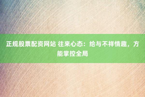 正规股票配资网站 往来心态：给与不祥情趣，方能掌控全局