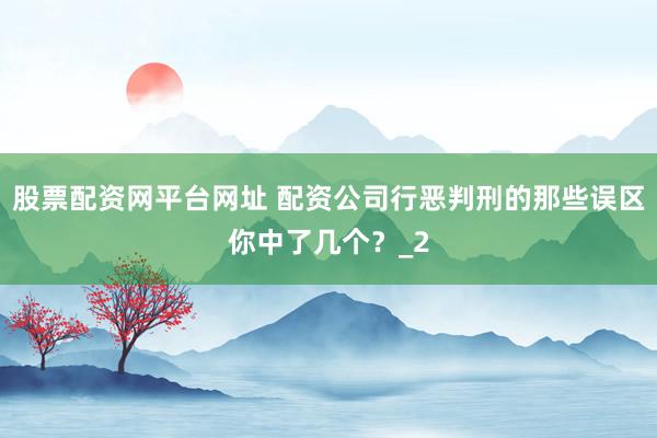 股票配资网平台网址 配资公司行恶判刑的那些误区你中了几个？_2