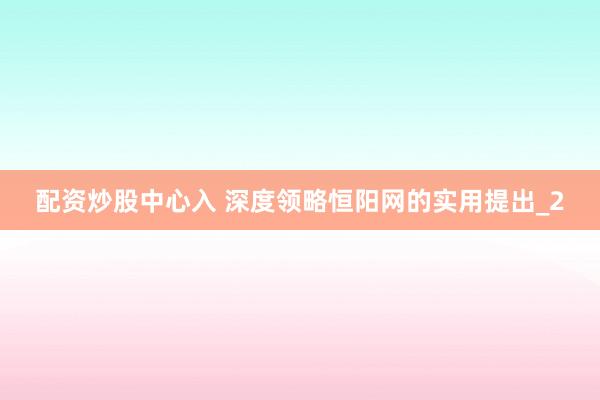 配资炒股中心入 深度领略恒阳网的实用提出_2