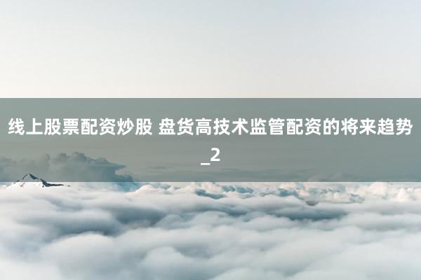 线上股票配资炒股 盘货高技术监管配资的将来趋势_2