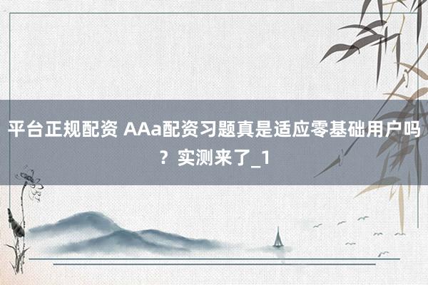 平台正规配资 AAa配资习题真是适应零基础用户吗？实测来了_1