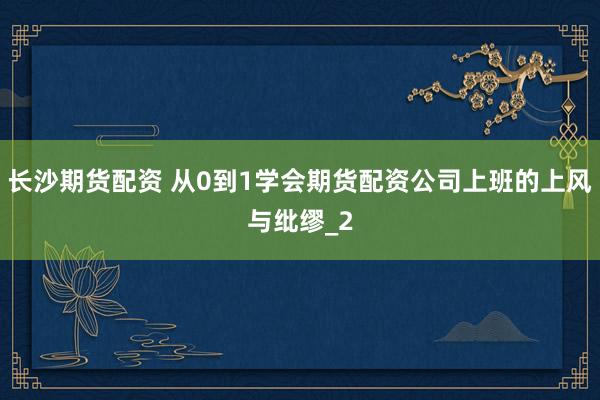 长沙期货配资 从0到1学会期货配资公司上班的上风与纰缪_2