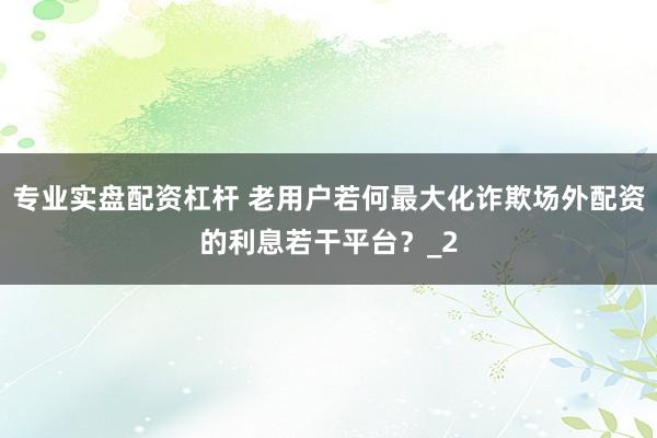 专业实盘配资杠杆 老用户若何最大化诈欺场外配资的利息若干平台？_2