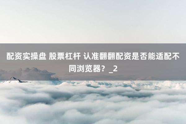 配资实操盘 股票杠杆 认准翻翻配资是否能适配不同浏览器？_2